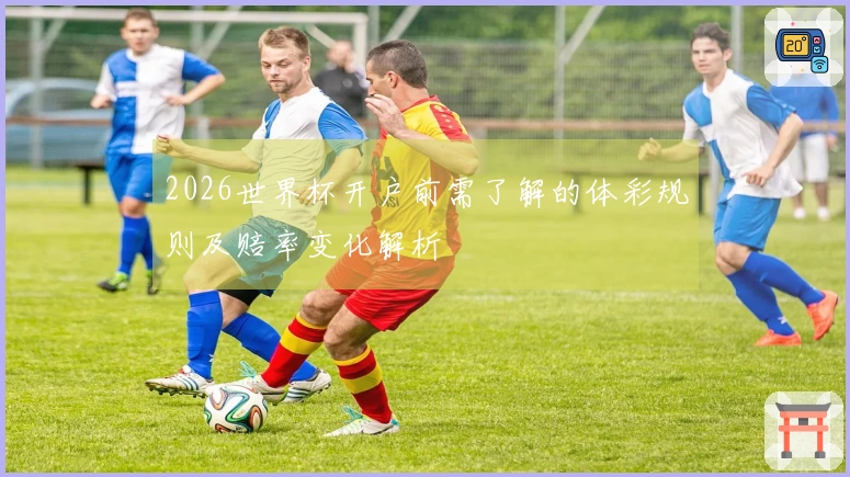 2026世界杯开户前需了解的体彩规则及赔率变化解析