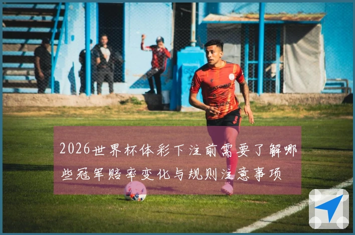 2026世界杯体彩下注前需要了解哪些冠军赔率变化与规则注意事项