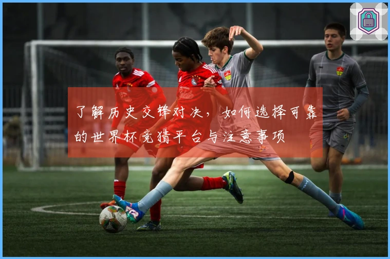 了解历史交锋对决，如何选择可靠的世界杯竞猜平台与注意事项