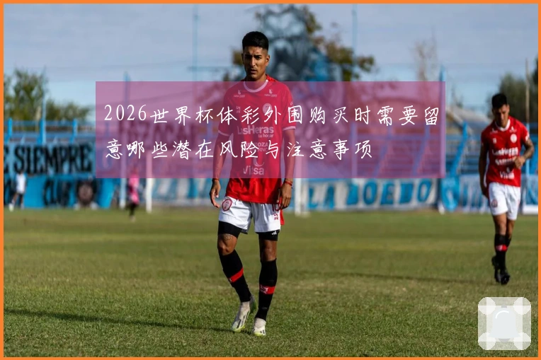 2026世界杯体彩外围购买时需要留意哪些潜在风险与注意事项